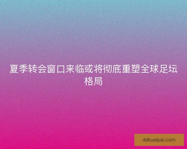 夏季转会窗口来临或将彻底重塑全球足坛格局